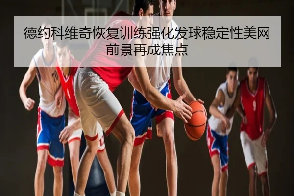 德约科维奇恢复训练强化发球稳定性美网前景再成焦点
